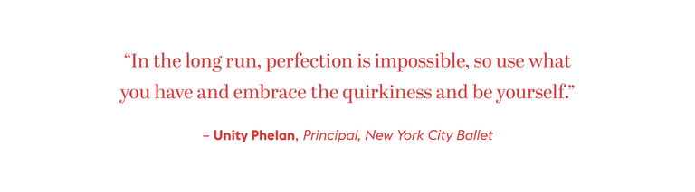 "In the long run, perfection is impossible, so use what you have and embrace the quirkiness and be yourself." - Unity Phelan, Principal, New York City Ballet