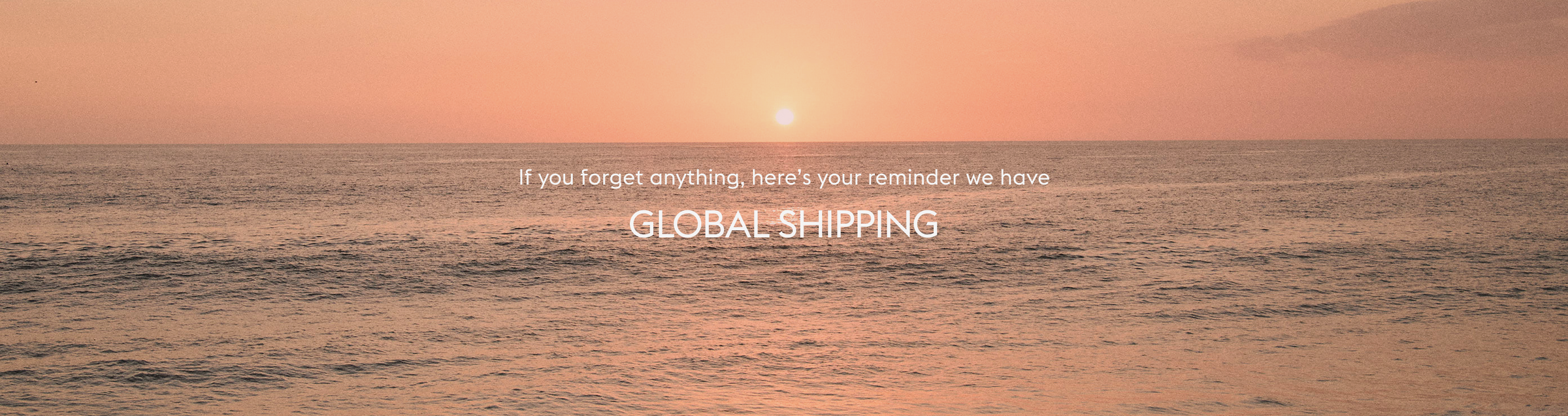 If you forget anything, here’s your reminder we have GLOBAL SHIPPING