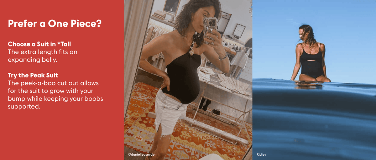 Prefer a One Piece?

Choose a Suit in *Tall  The extra length fits an expanding belly.

Try the Peak Suit The peek-a-boo cut out allows for the suit to grow with your bump while keeping your boobs supported.