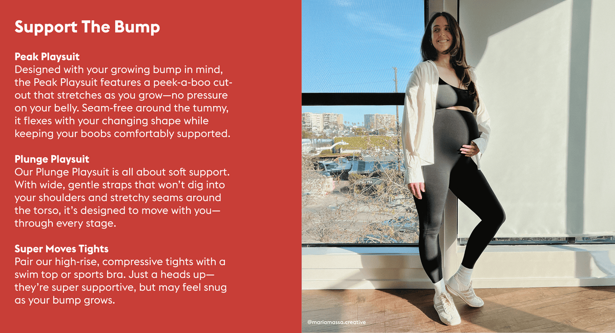 Support The Bump

Peak Playsuit  The peek-a-boo cut out allows for the suit to grow with your bump while keeping your boobs supported. There are no seams around the tummy so the playsuit will stretch as you grow.  Plunge Playsuit The wide straps are super soft on the shoulders and supportive. There are seams around the torse and they will stretch out within reason.

Tights You can wear tights + a swim top/sports bra. Our tights have a high rise compressive brand so at some point it may be too constricting.