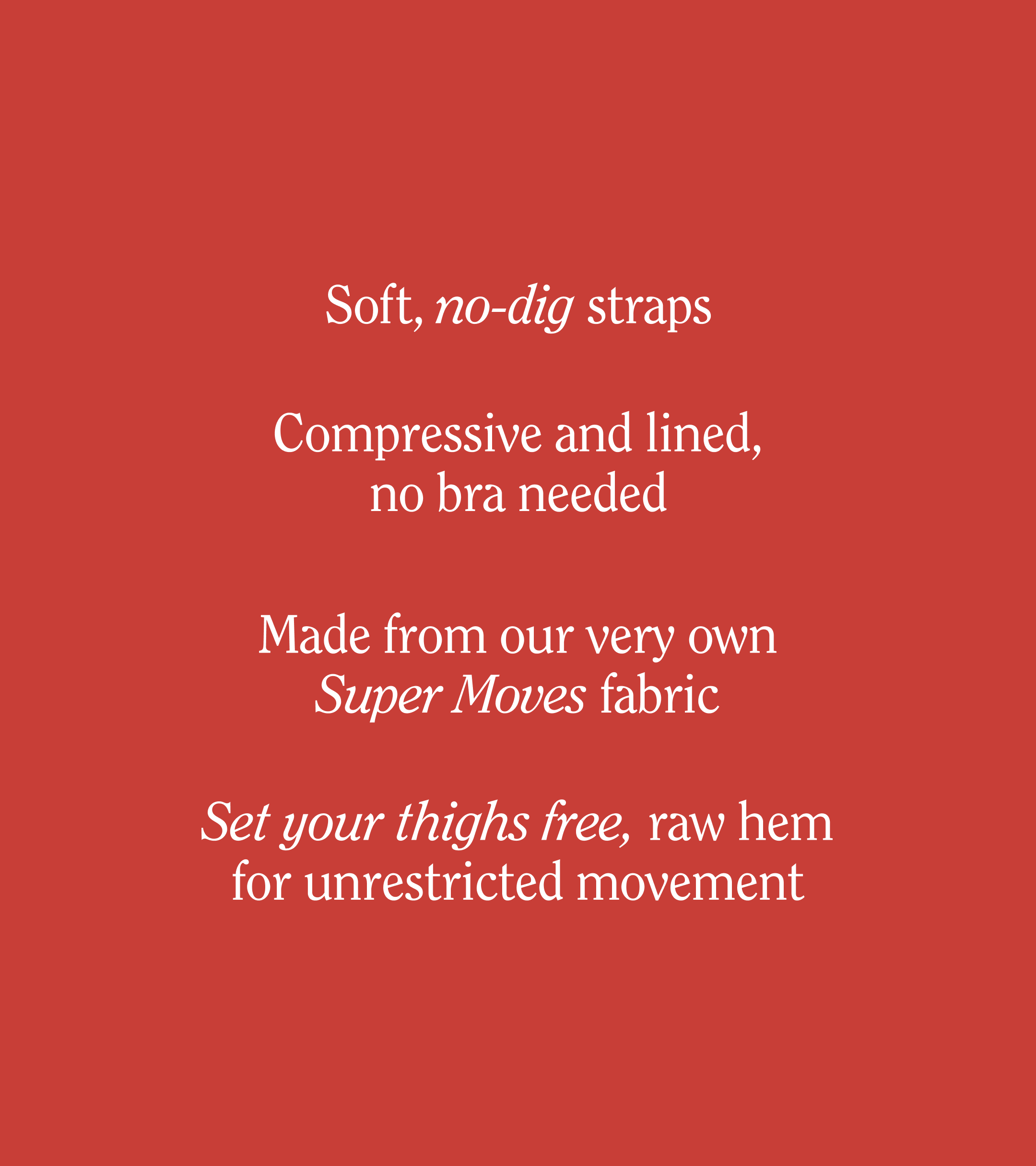 Soft, no-dig straps
Compressive and lined, no bra needed
Made from our very own Super Moves fabric
Set your thighs free, raw hem for unrestricted movement