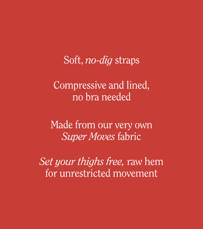 Soft, no-dig straps
Compressive and lined, no bra needed
Made from our very own Super Moves fabric
Set your thighs free, raw hem for unrestricted movement