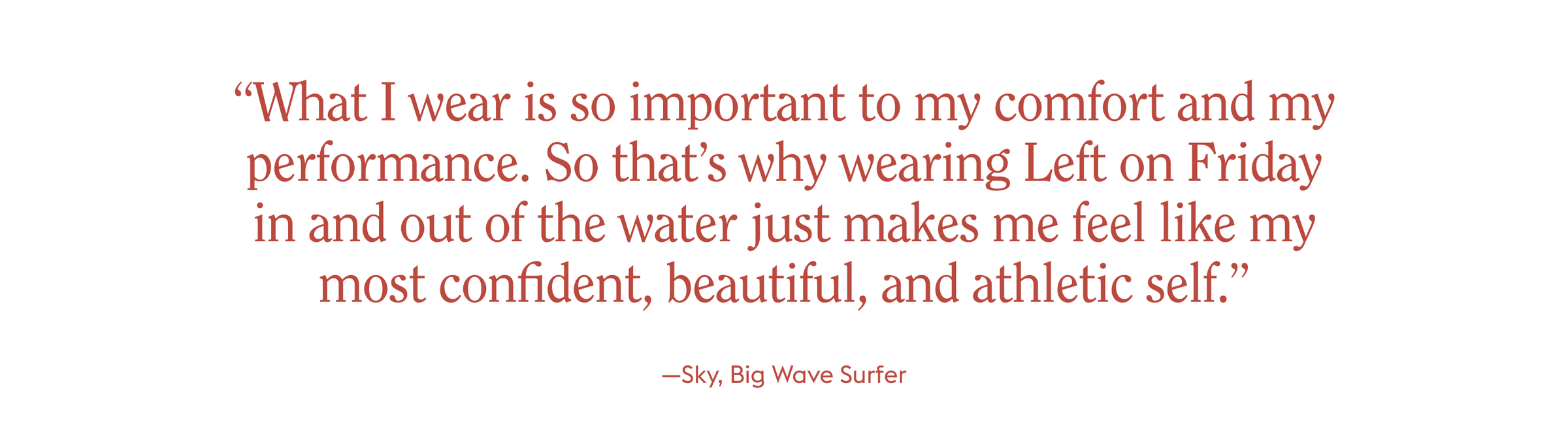 “What I wear is so important to my comfort and my performance. So that’s why wearing Left on Friday in and out of the water just makes me feel like my most confident, beautiful, and athletic self.”