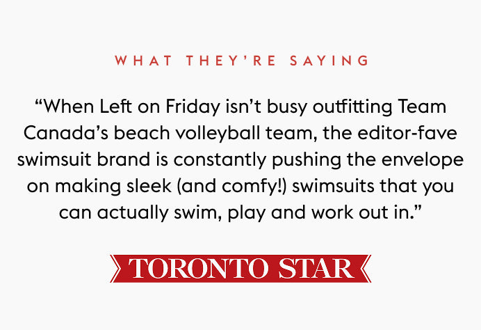 Text quote from the Toronto Star: “When Left on Friday isn’t busy outfitting Team Canada’s beach volleyball team, the editor-fave swimsuit brand is constantly pushing the envelope on making sleek (and comfy!) swimsuits that you can actually swim, play and work out in.”
