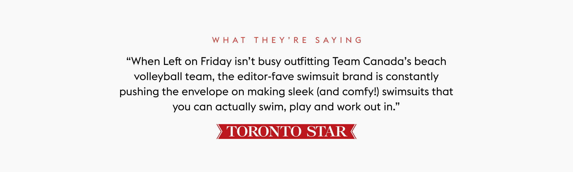Text quote from the Toronto Star: “When Left on Friday isn’t busy outfitting Team Canada’s beach volleyball team, the editor-fave swimsuit brand is constantly pushing the envelope on making sleek (and comfy!) swimsuits that you can actually swim, play and work out in.”